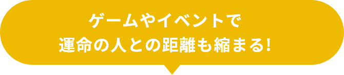 ゲームやイベントで 運命の人との距離も縮まる!