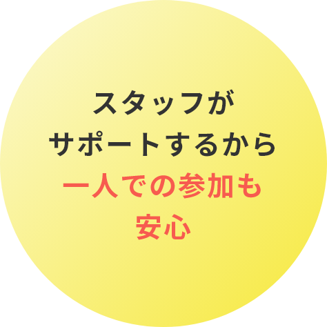 スタッフが サポートするから一人での参加も安心